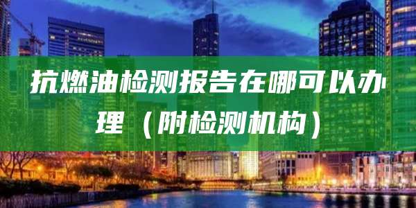 抗燃油检测报告在哪可以办理(附检测机构)