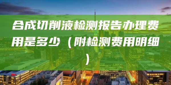 合成切削液检测报告办理费用是多少(附检测费用明细)