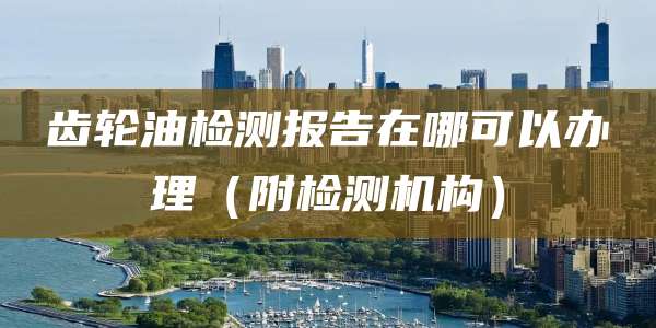 齿轮油检测报告在哪可以办理（附检测机构）