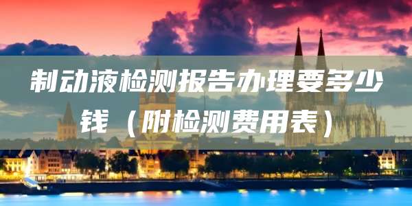 制动液检测报告办理要多少钱（附检测费用表）