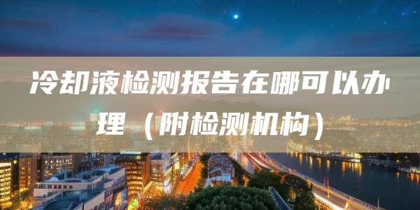 冷却液检测报告在哪可以办理（附检测机构）