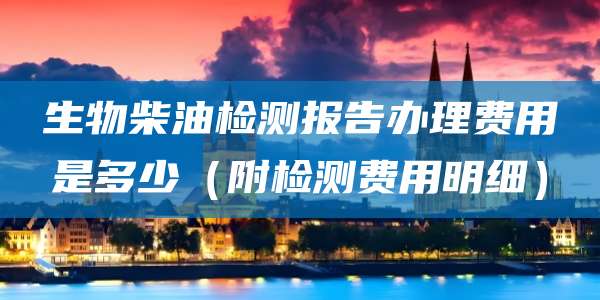 生物柴油检测报告办理费用是多少（附检测费用明细）