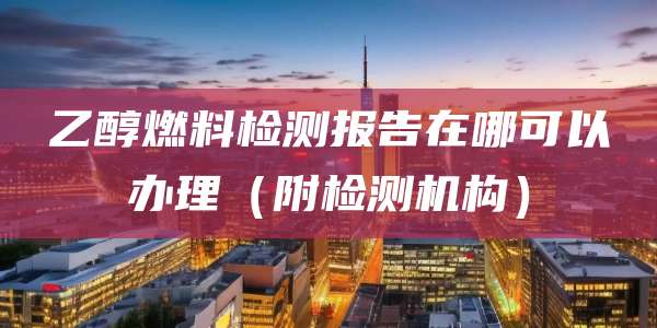 乙醇燃料检测报告在哪可以办理（附检测机构）