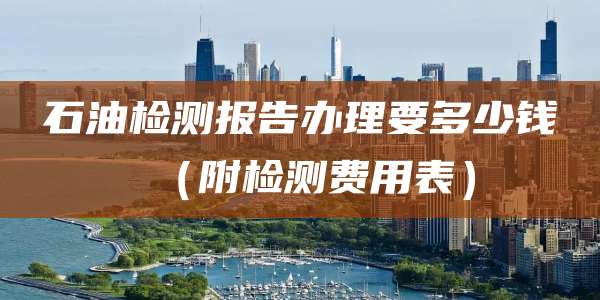 石油检测报告办理要多少钱（附检测费用表）