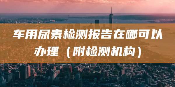 车用尿素检测报告在哪可以办理（附检测机构）