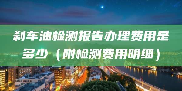 刹车油检测报告办理费用是多少(附检测费用明细)
