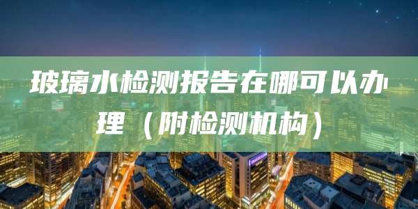 玻璃水检测报告在哪可以办理(附检测机构)