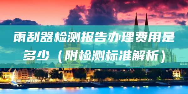 雨刮器检测报告办理费用是多少(附检测标准解析)