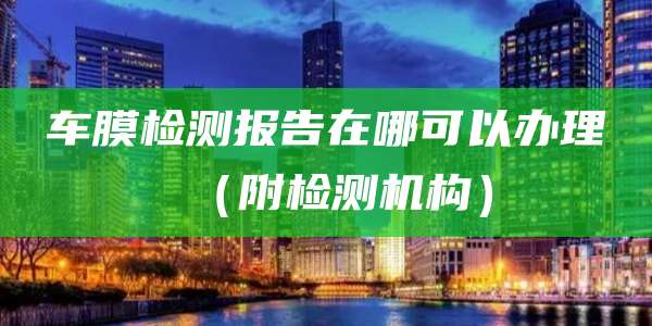 车膜检测报告在哪可以办理(附检测机构)