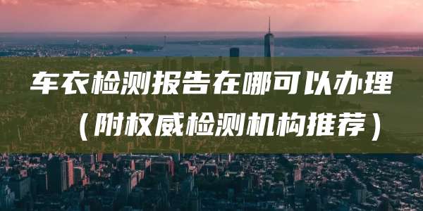 车衣检测报告在哪可以办理（附权威检测机构推荐）