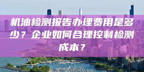 机油检测报告办理费用是多少？企业如何合理控制检测成本？