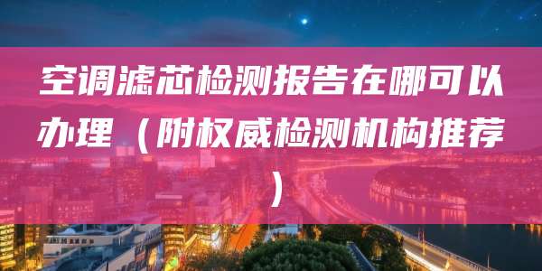 空调滤芯检测报告在哪可以办理（附权威检测机构推荐）