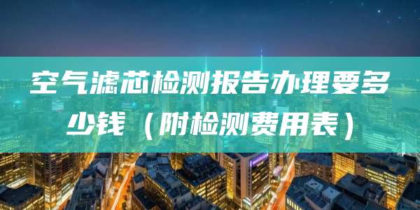 空气滤芯检测报告办理要多少钱（附检测费用表）