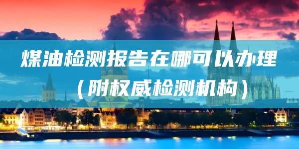 煤油检测报告在哪可以办理（附权威检测机构）
