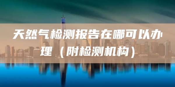 天然气检测报告在哪可以办理（附检测机构）