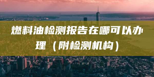 燃料油检测报告在哪可以办理（附检测机构）