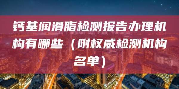钙基润滑脂检测报告办理机构有哪些（附权威检测机构名单）