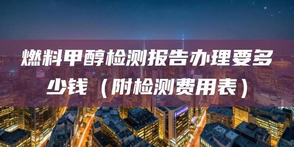 燃料甲醇检测报告办理要多少钱（附检测费用表）
