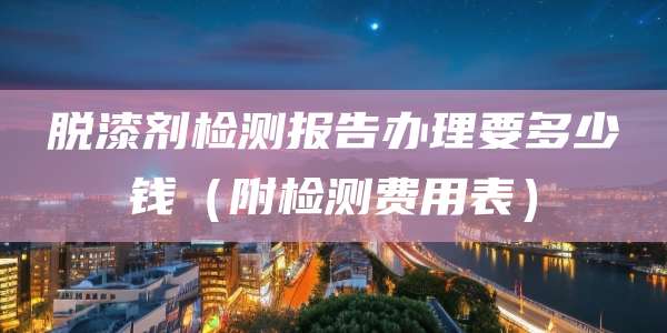 脱漆剂检测报告办理要多少钱（附检测费用表）