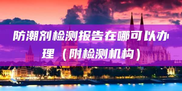 防潮剂检测报告在哪可以办理（附检测机构）