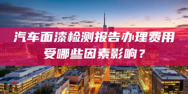 汽车面漆检测报告办理费用受哪些因素影响？