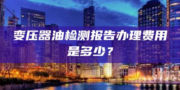 变压器油检测报告办理费用是多少？