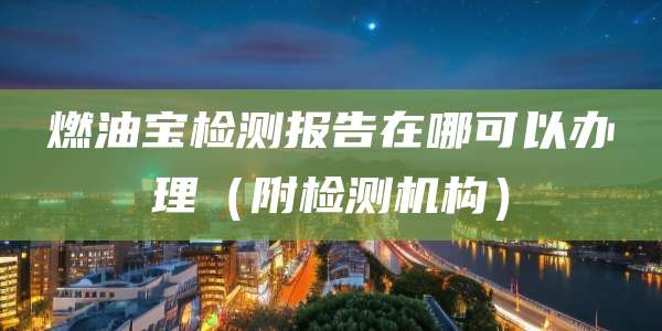燃油宝检测报告在哪可以办理（附检测机构）
