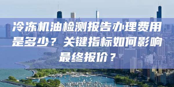 冷冻机油检测报告办理费用是多少?关键指标如何影响最终报价?