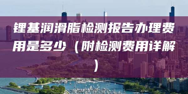 锂基润滑脂检测报告办理费用是多少(附检测费用详解)