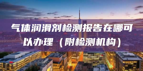 气体润滑剂检测报告在哪可以办理(附检测机构)