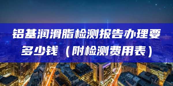 铝基润滑脂检测报告办理要多少钱(附检测费用表)