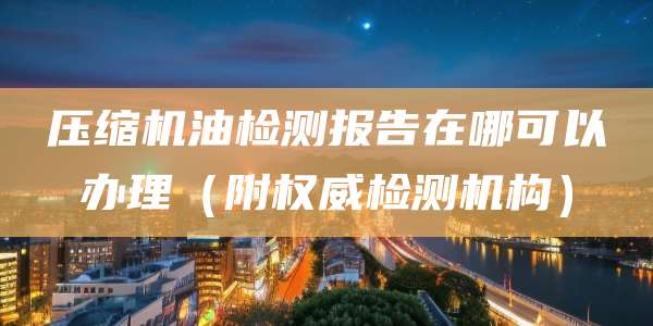 压缩机油检测报告在哪可以办理(附权威检测机构)
