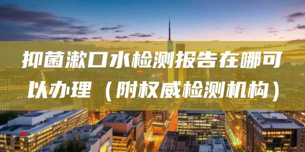 抑菌漱口水检测报告在哪可以办理（附权威检测机构）