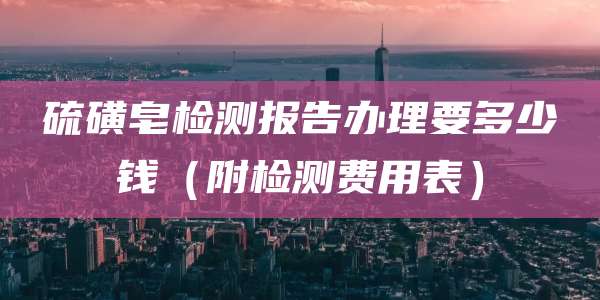硫磺皂检测报告办理要多少钱（附检测费用表）