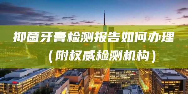 抑菌牙膏检测报告如何办理（附权威检测机构）