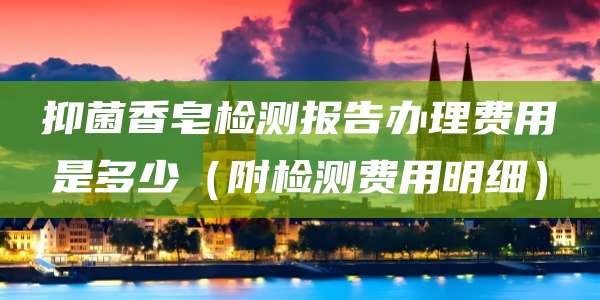 抑菌香皂检测报告办理费用是多少（附检测费用明细）