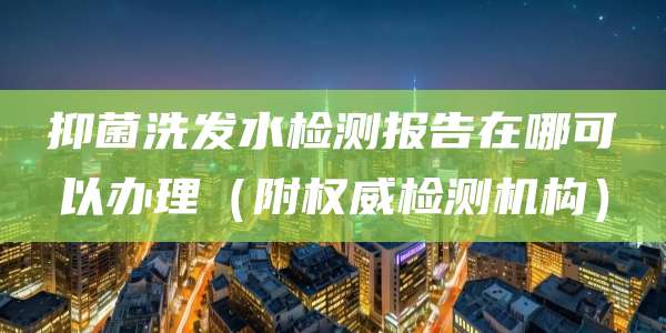 抑菌洗发水检测报告在哪可以办理（附权威检测机构）