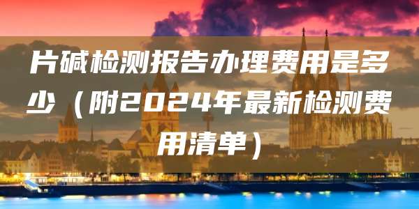 片碱检测报告办理费用是多少（附2024年最新检测费用清单）