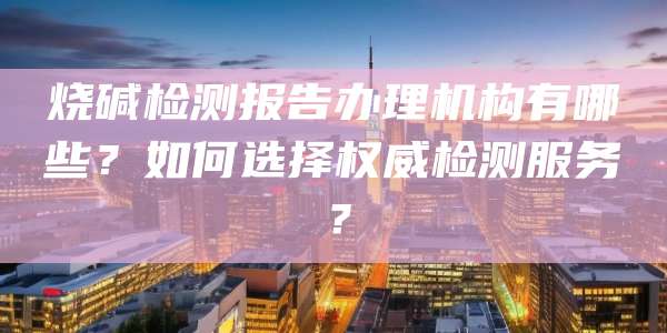 烧碱检测报告办理机构有哪些？如何选择权威检测服务？