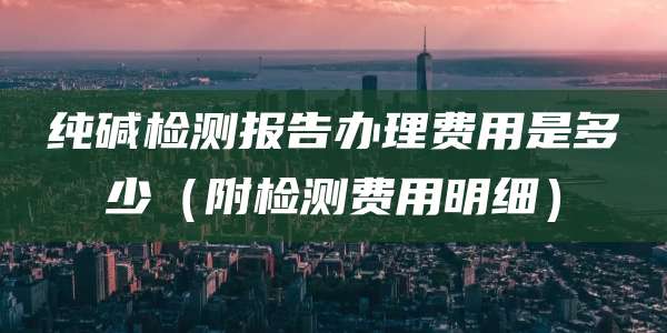纯碱检测报告办理费用是多少（附检测费用明细）