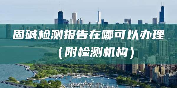 固碱检测报告在哪可以办理（附检测机构）