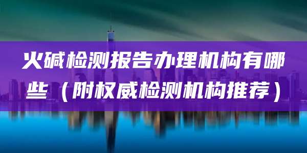 火碱检测报告办理机构有哪些（附权威检测机构推荐）