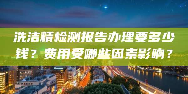 洗洁精检测报告办理要多少钱？费用受哪些因素影响？