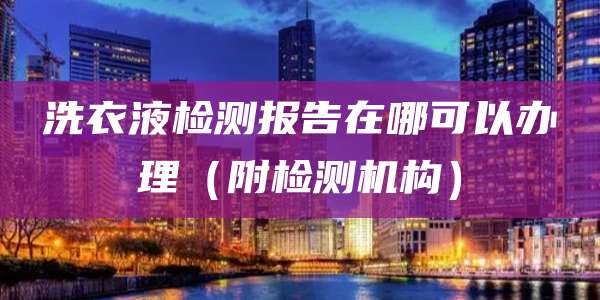 洗衣液检测报告在哪可以办理（附检测机构）