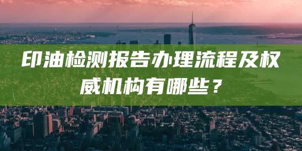 印油检测报告办理流程及权威机构有哪些？