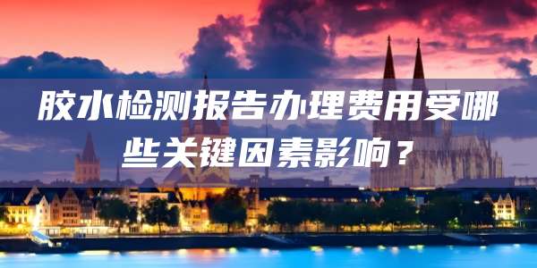 胶水检测报告办理费用受哪些关键因素影响？