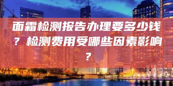 面霜检测报告办理要多少钱？检测费用受哪些因素影响？