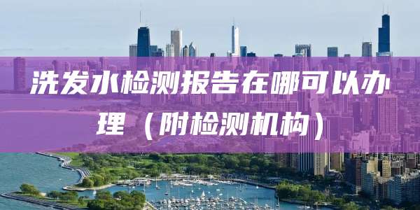 洗发水检测报告在哪可以办理（附检测机构）