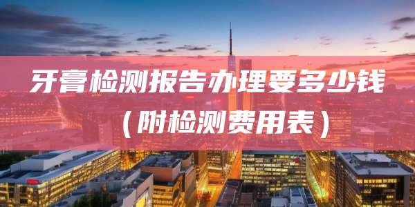 牙膏检测报告办理要多少钱（附检测费用表）