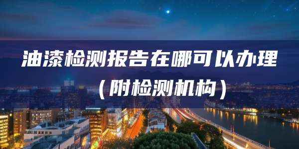 油漆检测报告在哪可以办理（附检测机构）